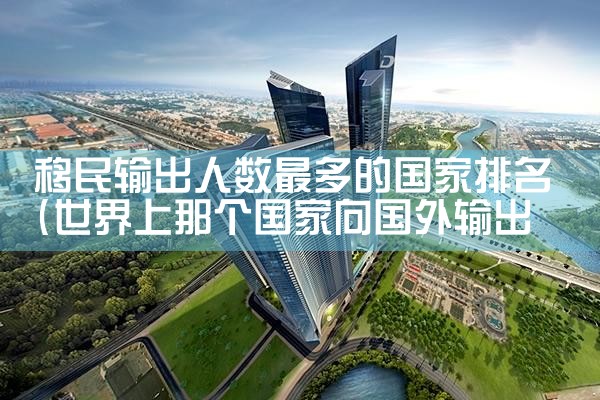 移民输出人数最多的国家排名|推荐移民机构
