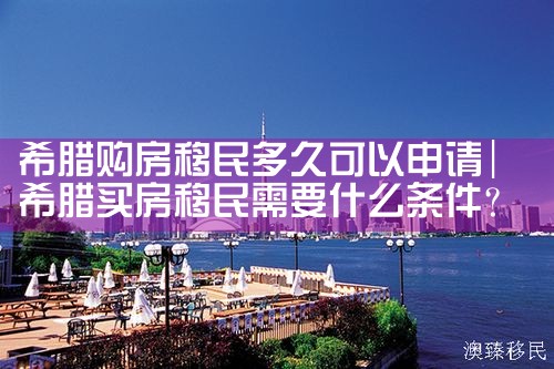 希腊购房移民多久可以申请|希腊购房移民