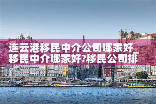 连云港移民中介公司哪家好|海外移民《今天汇总》排名TOP公司