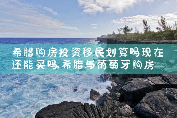 希腊购房投资移民划算吗现在还能买吗|希腊购房移民
