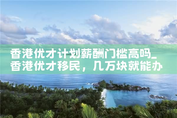香港优才计划薪酬门槛高吗|香港移民