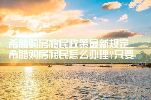 希腊购房移民政策最新规定|希腊购房移民