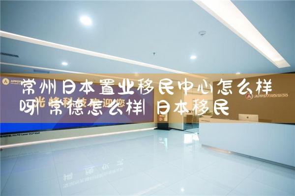 常州日本置业移民中心怎么样呀|日本移民